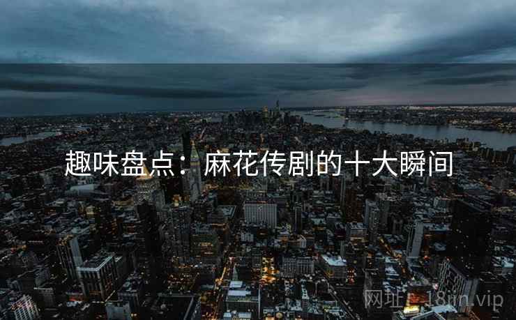 趣味盘点：麻花传剧的十大瞬间