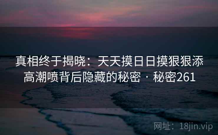 真相终于揭晓：天天摸日日摸狠狠添高潮喷背后隐藏的秘密 · 秘密261
