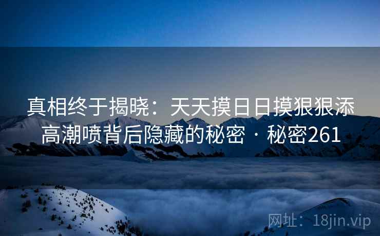 真相终于揭晓：天天摸日日摸狠狠添高潮喷背后隐藏的秘密 · 秘密261