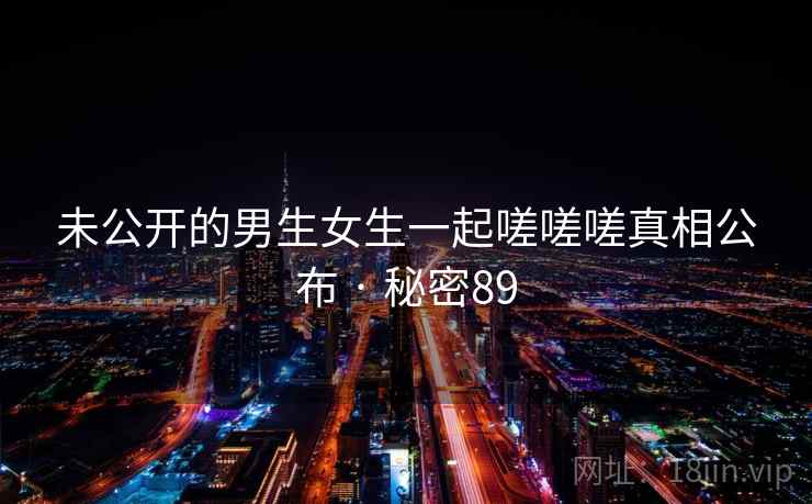 未公开的男生女生一起嗟嗟嗟真相公布 · 秘密89 未公开的男生女生一起嗟嗟嗟真相公布 · 秘密89