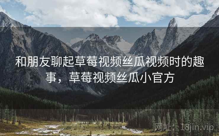 和朋友聊起草莓视频丝瓜视频时的趣事，草莓视频丝瓜小官方
