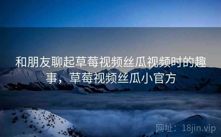 和朋友聊起草莓视频丝瓜视频时的趣事，草莓视频丝瓜小官方