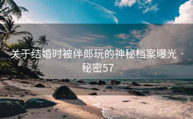 关于结婚时被伴郎玩的神秘档案曝光 · 秘密57 关于结婚时被伴郎玩的神秘档案曝光 · 秘密57