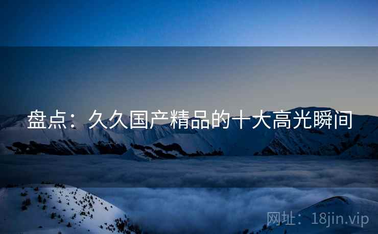 盘点：久久国产精品的十大高光瞬间