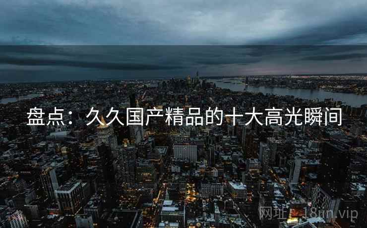 盘点：久久国产精品的十大高光瞬间