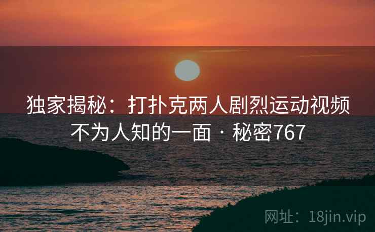 独家揭秘:打扑克两人剧烈运动视频不为人知的一面 · 秘密767 独家揭秘:打扑克两人剧烈运动视频不为人知的一面 · 秘密767