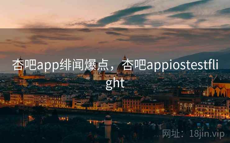 杏吧app绯闻爆点，杏吧appiostestflight