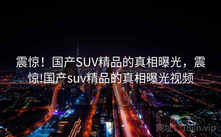 震惊！国产SUV精品的真相曝光，震惊!国产suv精品的真相曝光视频