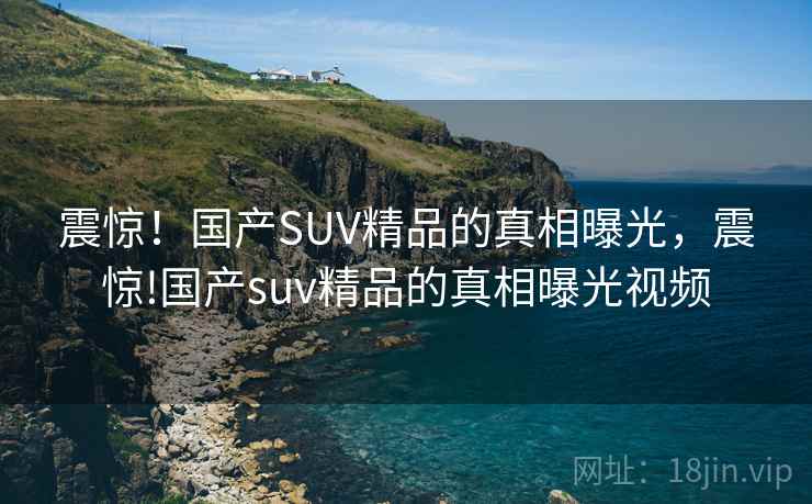 震惊！国产SUV精品的真相曝光，震惊!国产suv精品的真相曝光视频