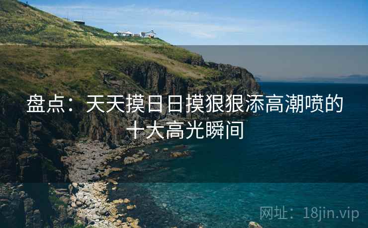 盘点：天天摸日日摸狠狠添高潮喷的十大高光瞬间
