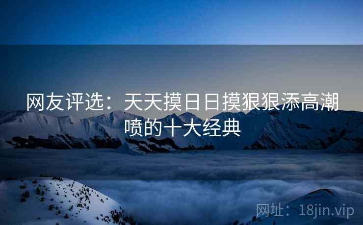 网友评选：天天摸日日摸狠狠添高潮喷的十大经典